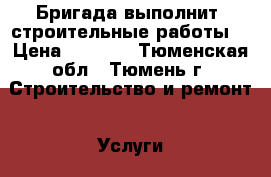 Бригада выполнит  строительные работы  › Цена ­ 1 000 - Тюменская обл., Тюмень г. Строительство и ремонт » Услуги   . Тюменская обл.,Тюмень г.